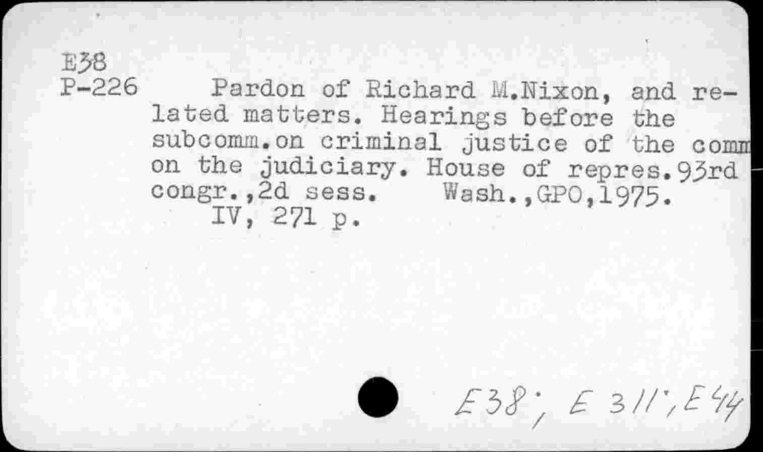 ﻿E58
P-226 Pardon of Richard M.Nixon, and related matters. Hearings before the subcomm.on criminal Justice of the cornu on the Judiciary. House of repres.93rd congr.,2d sess. Wash.,GPO,1975.
IV, 271 p.